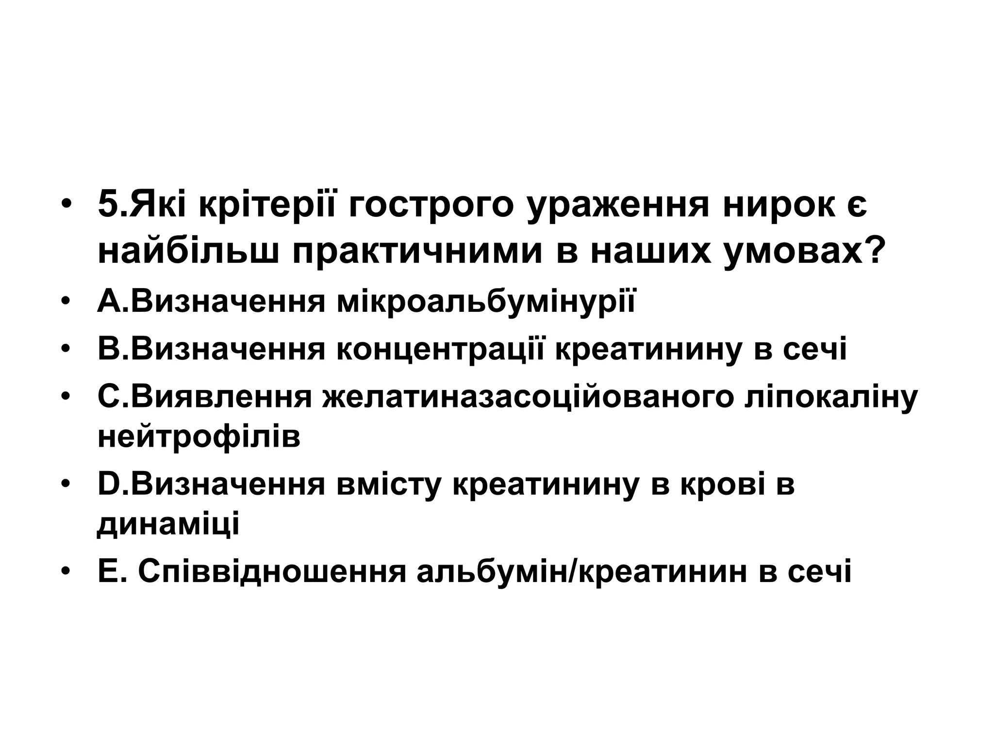 • 5.Які крітерії гострого ураження нирок є
найбільш практичними в наших умовах?
• А.Визначення мікроальбумінурії
• В.Визначення концентрації креатинину в сечі
• С.Виявлення желатиназасоційованого ліпокаліну
нейтрофілів
• D.Визначення вмісту креатинину в крові в
динаміці
• E. Співвідношення альбумін/креатинин в сечі
 