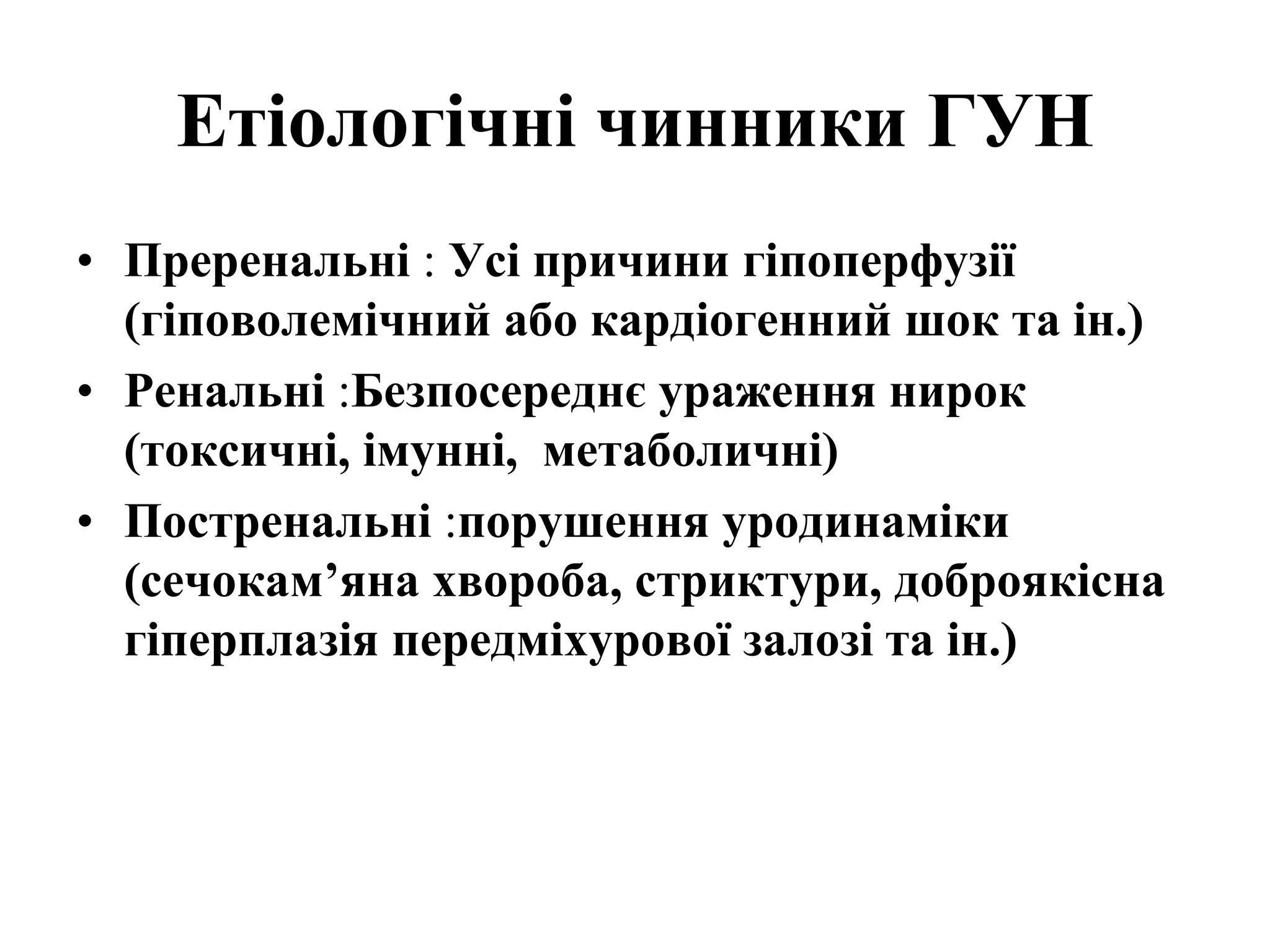 Етіологічні чинники ГУН
• Преренальні : Усі причини гіпоперфузії
(гіповолемічний або кардіогенний шок та ін.)
• Ренальні :Безпосереднє ураження нирок
(токсичні, імунні, метаболичні)
• Постренальні :порушення уродинаміки
(сечокам’яна хвороба, стриктури, доброякісна
гіперплазія передміхурової залозі та ін.)
 