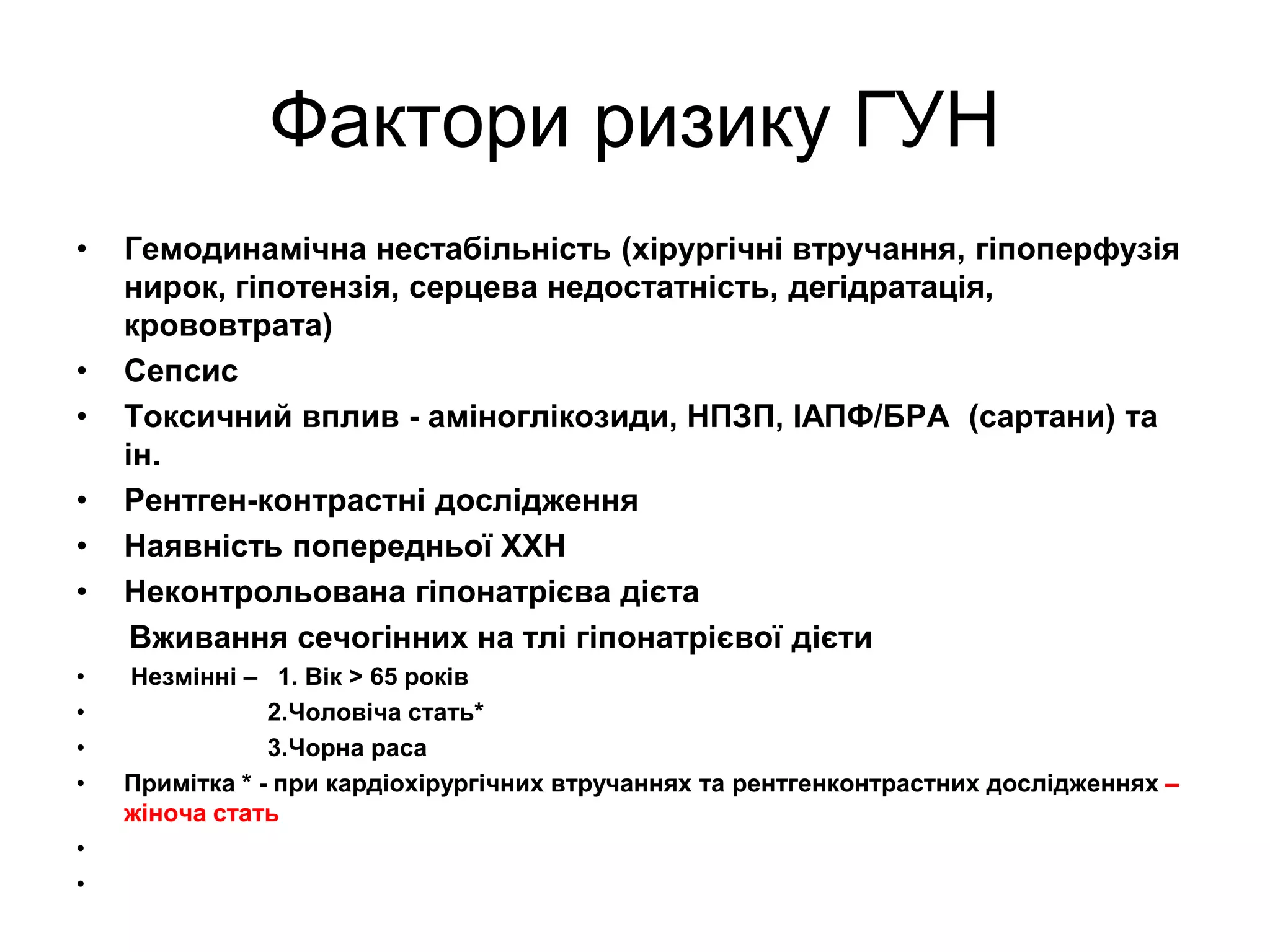 Фактори ризику ГУН
• Гемодинамічна нестабільність (хірургічні втручання, гіпоперфузія
нирок, гіпотензія, серцева недостатність, дегідратація,
крововтрата)
• Сепсис
• Токсичний вплив - аміноглікозиди, НПЗП, ІАПФ/БРА (сартани) та
ін.
• Рентген-контрастні дослідження
• Наявність попередньої ХХН
• Неконтрольована гіпонатрієва дієта
Вживання сечогінних на тлі гіпонатрієвої дієти
• Незмінні – 1. Вік > 65 років
• 2.Чоловіча стать*
• 3.Чорна раса
• Примітка * - при кардіохірургічних втручаннях та рентгенконтрастних дослідженнях –
жіноча стать
•
•
 