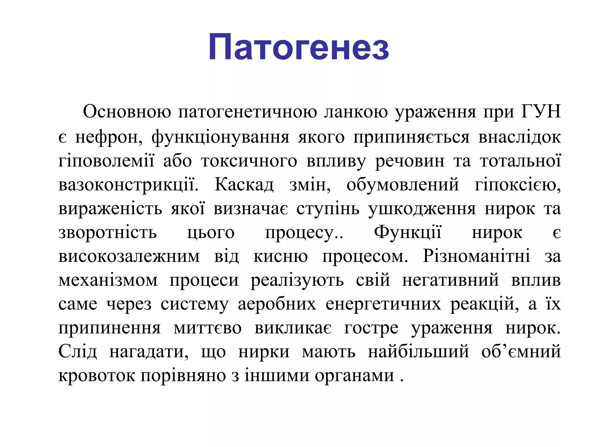 Патогенез
Основною патогенетичною ланкою ураження при ГУН
є нефрон, функціонування якого припиняється внаслідок
гіповолемії або токсичного впливу речовин та тотальної
вазоконстрикції. Каскад змін, обумовлений гіпоксією,
вираженість якої визначає ступінь ушкодження нирок та
зворотність цього процесу.. Функції нирок є
високозалежним від кисню процесом. Різноманітні за
механізмом процеси реалізують свій негативний вплив
саме через систему аеробних енергетичних реакцій, а їх
припинення миттєво викликає гостре ураження нирок.
Слід нагадати, що нирки мають найбільший об’ємний
кровоток порівняно з іншими органами .
 
