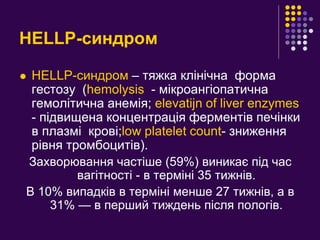 HELLP-синдром
 HELLP-синдром – тяжка клінічна форма
гестозу (hemolysis - мікроангіопатична
гемолітична анемія; elevatijn of liver enzymes
- підвищена концентрація ферментів печінки
в плазмі крові;low platelet count- зниження
рівня тромбоцитів).
Захворювання частіше (59%) виникає під час
вагітності - в терміні 35 тижнів.
В 10% випадків в терміні менше 27 тижнів, а в
31% — в перший тиждень після пологів.
 