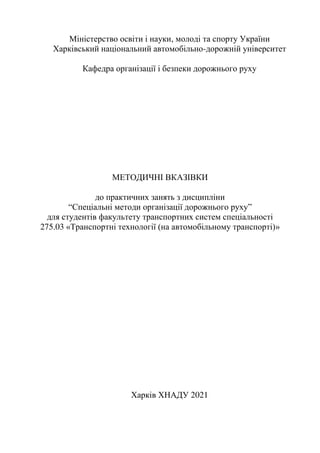 Міністерство освіти і науки, молоді та спорту України
Харківський національний автомобільно-дорожній університет
Кафедра організації і безпеки дорожнього руху
МЕТОДИЧНІ ВКАЗІВКИ
до практичних занять з дисципліни
“Спеціальні методи організації дорожнього руху”
для студентів факультету транспортних систем спеціальності
275.03 «Транспортні технології (на автомобільному транспорті)»
Харків ХНАДУ 2021
 