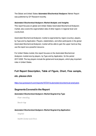 The Global and United States Automated Biochemical Analyzers Market Report
was published by QY Research recently.
Automated Biochemical Analyzers Market Analysis and Insights
This report focuses on global and United States Automated Biochemical Analyzers
market, also covers the segmentation data of other regions in regional level and
county level.
Automated Biochemical Analyzers market is segmented by region (country), players,
by Type and by Application. Players, stakeholders, and other participants in the global
Automated Biochemical Analyzers market will be able to gain the upper hand as they
use the report as a powerful resource.
For United States market, this report focuses on the Automated Biochemical
Analyzers market size by players, by Type and by Application, for the period
2017-2028. The key players include the global and local players, which play important
roles in United States.
Full Report Description, Table of Figure, Chart, Free sample,
etc. please click
https://us.qyresearch.com/reports/167241/automated-biochemical-analyzers
SegmentsCoveredin the Report
Automated Biochemical Analyzers Market Segment by Type
Floor-standing
Bench-top
Automated Biochemical Analyzers Market Segment by Application
Hospital
Health Center and Clinic
 