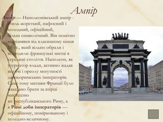 Ампір
Ампі́р — Наполеонівський ампір -
стиль жорсткий, пафосний і
холодний, офіційний,
більш символічний. Він помітно
відрізнявся від класицизму кінця
18 ст., який вільно обрали і
відродили французькі митці в
середині століття. Наполеон, як
узурпатор влади, активно жадав
величі і ореолу могутності
давньоримських імператорів.
Саме тому митцям Франції було
наказано брати за взірці
мистецтво
не республіканського Риму, а
в Римі доби імператорів —
офіційному, поміркованому і
холодно-величному.
 