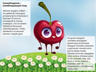 Самообладание –
освобождающий плод
Умение владеть собой –
это девятый плод духа,
упомянутый в послании к
Галатам. И хотя он
последний в списке,
очевидно, что он важен.
Требуется большое
самообладание, чтобы
проявлять остальные
восемь плодов духа.
На долю каждого
человека выпадают
различные испытания.
Каждый человек уникален
и достигает личностного
роста своим путём.
Однако если мы предадим
свою жизнь в Божьи руки,
то Он покажет нам, как
быть, а голос совести
поможет нам не
поддаваться собственным
слабостям.
 