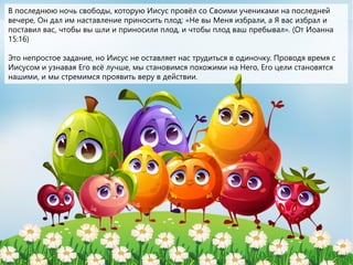 В последнюю ночь свободы, которую Иисус провёл со Своими учениками на последней
вечере, Он дал им наставление приносить плод: «Не вы Меня избрали, а Я вас избрал и
поставил вас, чтобы вы шли и приносили плод, и чтобы плод ваш пребывал». (От Иоанна
15:16)
Это непростое задание, но Иисус не оставляет нас трудиться в одиночку. Проводя время с
Иисусом и узнавая Его всё лучше, мы становимся похожими на Него, Его цели становятся
нашими, и мы стремимся проявить веру в действии.
 