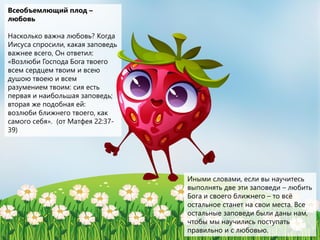 Всеобъемлющий плод –
любовь
Насколько важна любовь? Когда
Иисуса спросили, какая заповедь
важнее всего, Он ответил:
«Возлюби Господа Бога твоего
всем сердцем твоим и всею
душою твоею и всем
разумением твоим: сия есть
первая и наибольшая заповедь;
вторая же подобная ей:
возлюби ближнего твоего, как
самого себя». (от Матфея 22:37-
39)
Иными словами, если вы научитесь
выполнять две эти заповеди – любить
Бога и своего ближнего – то всё
остальное станет на свои места. Все
остальные заповеди были даны нам,
чтобы мы научились поступать
правильно и с любовью.
 