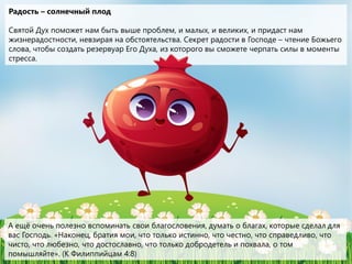 Радость – солнечный плод
Святой Дух поможет нам быть выше проблем, и малых, и великих, и придаст нам
жизнерадостности, невзирая на обстоятельства. Секрет радости в Господе – чтение Божьего
слова, чтобы создать резервуар Его Духа, из которого вы сможете черпать силы в моменты
стресса.
А ещё очень полезно вспоминать свои благословения, думать о благах, которые сделал для
вас Господь. «Наконец, братия мои, что только истинно, что честно, что справедливо, что
чисто, что любезно, что достославно, что только добродетель и похвала, о том
помышляйте». (К Филиппийцам 4:8)
 