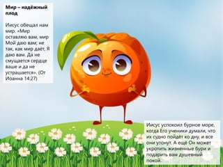 Мир – надёжный
плод
Иисус обещал нам
мир. «Мир
оставляю вам, мир
Мой даю вам; не
так, как мир даёт, Я
даю вам. Да не
смущается сердце
ваше и да не
устрашается». (От
Иоанна 14:27)
Иисус успокоил бурное море,
когда Его ученики думали, что
их судно пойдёт ко дну, и все
они утонут. А ещё Он может
укротить жизненные бури и
подарить вам душевный
покой.
 