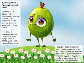 Долготерпение –
примирительный
плод
«Если брат мой
обидит меня,
сколько раз мне его
прощать? –
спросили как-то
Иисуса, а потом
уточнили, – Семь
раз?»
«Не семь, а
семьдесят раз по
семь!» – ответил
Иисус. Иными
словами, прощать
нужно бесконечно.
Ведь Бог простил вас уже
«до седмижды семидесяти»
раз. Неужели вам не хочется
проявить такую же любовь и
милость к другим людям,
чтобы и они узнали Его и
испытали Его прощение?
 