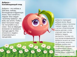 Доброта –
всепобеждающий плод
Доброта – это любовь в
действии, любовь,
воплощённая в будничную
жизнь. Она считается с
людьми. Она следует
«золотому правилу»: «Во
всём, как хотите, чтобы с
вами поступали люди,
так поступайте и вы с
ними». Она не обращает
внимания на промахи и
причуды других. Она
относится к людям с
отзывчивостью и
прощением.
Доброта порождает
добрую волю. Ваши
добрые слова и поступки
говорят людям, что их
счастье и благополучие
важны для вас, и они
отвечают вам тем же.
Доброту трудно
растратить, потому что
она всегда возвращается.
Доброта ничего не стоит,
но достигает многого.
Добрая улыбка или
слово могут придать сил
отчаявшемуся. Даже
малое проявление
любви имеет огромный
вес!
 