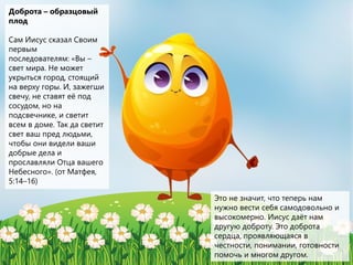 Доброта – образцовый
плод
Сам Иисус сказал Своим
первым
последователям: «Вы –
свет мира. Не может
укрыться город, стоящий
на верху горы. И, зажегши
свечу, не ставят её под
сосудом, но на
подсвечнике, и светит
всем в доме. Так да светит
свет ваш пред людьми,
чтобы они видели ваши
добрые дела и
прославляли Отца вашего
Небесного». (от Матфея,
5:14–16)
Это не значит, что теперь нам
нужно вести себя самодовольно и
высокомерно. Иисус даёт нам
другую доброту. Это доброта
сердца, проявляющаяся в
честности, понимании, готовности
помочь и многом другом.
 