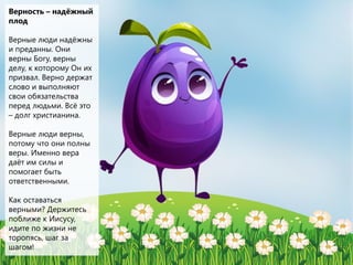 Верность – надёжный
плод
Верные люди надёжны
и преданны. Они
верны Богу, верны
делу, к которому Он их
призвал. Верно держат
слово и выполняют
свои обязательства
перед людьми. Всё это
– долг христианина.
Верные люди верны,
потому что они полны
веры. Именно вера
даёт им силы и
помогает быть
ответственными.
Как оставаться
верными? Держитесь
поближе к Иисусу,
идите по жизни не
торопясь, шаг за
шагом!
 