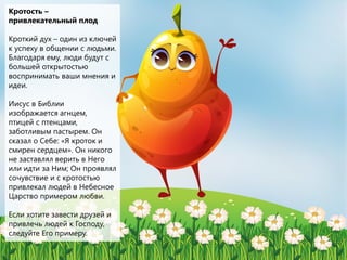 Кротость –
привлекательный плод
Кроткий дух – один из ключей
к успеху в общении с людьми.
Благодаря ему, люди будут с
большей открытостью
воспринимать ваши мнения и
идеи.
Иисус в Библии
изображается агнцем,
птицей с птенцами,
заботливым пастырем. Он
сказал о Себе: «Я кроток и
смирен сердцем». Он никого
не заставлял верить в Него
или идти за Ним; Он проявлял
сочувствие и с кротостью
привлекал людей в Небесное
Царство примером любви.
Если хотите завести друзей и
привлечь людей к Господу,
следуйте Его примеру.
 