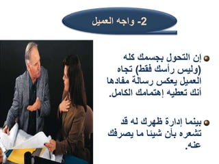 ‫كله‬ ‫بجسمك‬ ‫التحول‬ ‫إن‬
(
‫فقط‬ ‫رأسك‬ ‫وليس‬
)
‫تجاه‬
‫مفاد‬ ‫رسالة‬ ‫يعكس‬ ‫العميل‬
‫ها‬
‫الكامل‬ ‫إهتمامك‬ ‫تعطيه‬ ‫أنك‬
.
‫قد‬ ‫له‬ ‫ظهرك‬ ‫إدارة‬ ‫بينما‬
‫يص‬ ‫ما‬ ‫شيئا‬ ‫بأن‬ ‫تشعره‬
‫رفك‬
‫عنه‬
.
2
-
‫العميل‬ ‫واجه‬
 