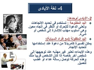 2
-
‫لوحدها‬ ‫األيادى‬
:
‫المفتوحة‬ ‫اليد‬
:
‫اإلتجا‬ ‫تحديد‬ ‫فى‬ ‫تستخدم‬
‫هات‬
‫مع‬ ‫إتجاه‬ ‫فى‬ ‫النظر‬ ‫او‬ ‫للتحرك‬ ‫الدعوة‬ ‫وتعنى‬
‫ين‬
.
‫أو‬ ‫شخص‬ ‫إلى‬ ‫لإلشارة‬ ‫مهذب‬ ‫أسلوب‬ ‫وهى‬
‫شىء‬
.
‫المقفولة‬ ‫اليد‬
(
‫السبابة‬ ‫إفراد‬ ‫مع‬
:)
‫إستخدامها‬ ‫عند‬ ‫دعوة‬ ‫من‬ ‫كأمربدال‬ ‫تفسيرة‬ ‫يمكن‬
‫اإلتجاه‬ ‫لتحديد‬
.
‫إلى‬ ‫توجيهها‬ ‫عند‬ ‫مهذبه‬ ‫غير‬ ‫تعتبر‬ ‫اإليماءه‬ ‫وهذه‬
‫منك‬ ‫قريبا‬ ‫الشخص‬ ‫كان‬ ‫إذا‬ ‫خاصة‬ ‫آخر‬ ‫شخص‬
‫غضب‬ ‫او‬ ‫عداء‬ ‫رسالة‬ ‫توصل‬ ‫الحركة‬ ‫وهذه‬
‫للعميل‬
.
4
-
‫األيادى‬ ‫لغة‬
 