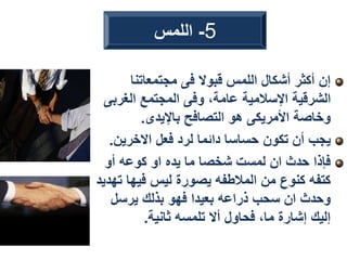 ‫مجتمعاتنا‬ ‫فى‬ ‫قبوال‬ ‫اللمس‬ ‫أشكال‬ ‫أكثر‬ ‫إن‬
‫الغرب‬ ‫المجتمع‬ ‫وفى‬ ،‫عامة‬ ‫اإلسالمية‬ ‫الشرقية‬
‫ى‬
‫باإليدى‬ ‫التصافح‬ ‫هو‬ ‫األمريكى‬ ‫وخاصة‬
.
‫االخرين‬ ‫فعل‬ ‫لرد‬ ‫دائما‬ ‫حساسا‬ ‫تكون‬ ‫أن‬ ‫يجب‬
.
‫أو‬ ‫كوعه‬ ‫او‬ ‫يده‬ ‫ما‬ ‫شخصا‬ ‫لمست‬ ‫ان‬ ‫حدث‬ ‫فإذا‬
‫ت‬ ‫فيها‬ ‫ليس‬ ‫يصورة‬ ‫المالطفه‬ ‫من‬ ‫كنوع‬ ‫كتفه‬
‫هديد‬
‫يرسل‬ ‫بذلك‬ ‫فهو‬ ‫بعيدا‬ ‫ذراعه‬ ‫سحب‬ ‫ان‬ ‫وحدث‬
‫ثانية‬ ‫تلمسه‬ ‫أال‬ ‫فحاول‬ ،‫ما‬ ‫إشارة‬ ‫إليك‬
.
5
-
‫اللمس‬
 