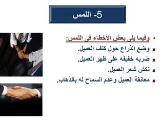 •
‫اللمس‬ ‫فى‬ ‫األخطاء‬ ‫بعض‬ ‫يلى‬ ‫وفيما‬
:
‫العميل‬ ‫كتف‬ ‫حول‬ ‫الذراع‬ ‫وضع‬
.
‫العميل‬ ‫ظهر‬ ‫على‬ ‫خفيفه‬ ‫ضربه‬
.
‫العميل‬ ‫شعر‬ ‫نكش‬
.
‫بالذهاب‬ ‫له‬ ‫السماح‬ ‫وعدم‬ ‫العميل‬ ‫معانقة‬
.
5
-
‫اللمس‬
 