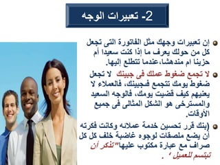 ‫تجع‬ ‫التى‬ ‫الفاتورة‬ ‫مثل‬ ‫وجهك‬ ‫تعبيرات‬ ‫إن‬
‫ل‬
‫أم‬ ‫سعيدا‬ ‫كنت‬ ‫إذا‬ ‫ما‬ ‫يعرف‬ ‫حولك‬ ‫من‬ ‫كل‬
‫إليها‬ ‫تتطلع‬ ‫عندما‬،‫مندهشا‬ ‫ام‬ ‫حزينا‬
.
‫جبينك‬ ‫فى‬ ‫عملك‬ ‫ضغوط‬ ‫تجمع‬ ‫ال‬
‫تجعل‬ ‫ال‬
‫فالعمالء‬ ،‫فىجبينك‬ ‫تتجمع‬ ‫يومك‬ ‫ضغوط‬
‫ال‬
‫السع‬ ‫فالوجه‬ ،‫يومك‬ ‫قضيت‬ ‫كيف‬ ‫يعنيهم‬
‫يد‬
‫جميع‬ ‫فى‬ ‫المثالى‬ ‫الشكل‬ ‫هو‬ ‫والمسترخى‬
‫األوقات‬
.
(
‫فك‬ ‫وكانت‬ ‫عمالئه‬ ‫خدمة‬ ‫تحسين‬ ‫قرر‬ ‫بنك‬
‫رته‬
‫ك‬ ‫كل‬ ‫خلف‬ ‫غاضبة‬ ‫لوجوه‬ ‫ملصقات‬ ‫يضع‬ ‫أن‬
‫ل‬
‫عليها‬ ‫مكتوب‬ ‫عبارة‬ ‫مع‬ ‫صراف‬
”
‫أن‬ ‫تذكر‬
‫للعميل‬ ‫تبتسم‬
. ‘
2
-
‫الوجه‬ ‫تعبيرات‬
 