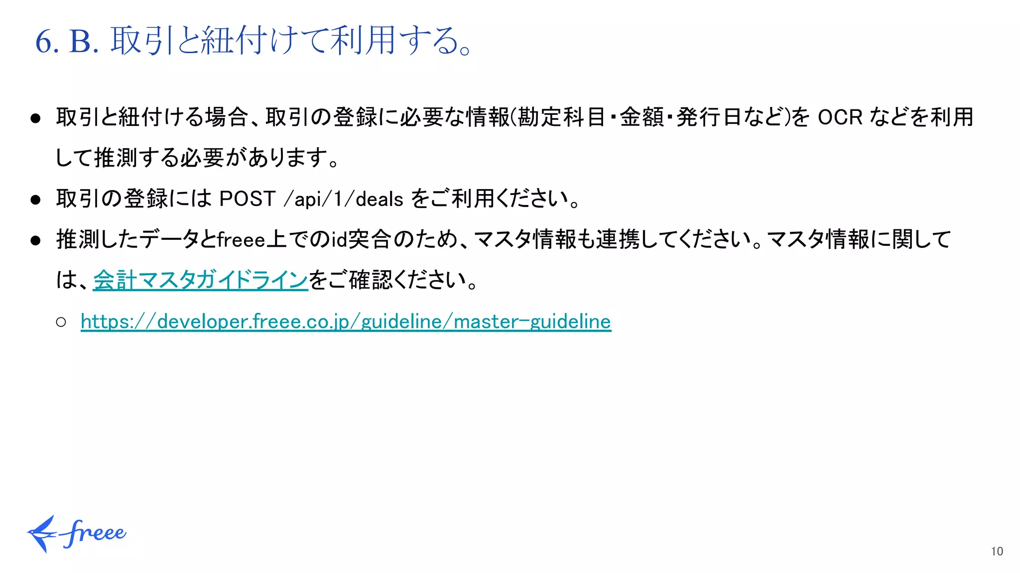 10 
6. B. 取引と紐付けて利用する。
● 取引と紐付ける場合、取引の登録に必要な情報(勘定科目・金額・発行日など)を OCR などを利用
して推測する必要があります。 
● 取引の登録には POST /api/1/deals をご利用ください。 
● 推測したデータとfreee上でのid突合のため、マスタ情報も連携してください。マスタ情報に関して
は、会計マスタガイドラインをご確認ください。 
○ https://developer.freee.co.jp/guideline/master-guideline 
 
 