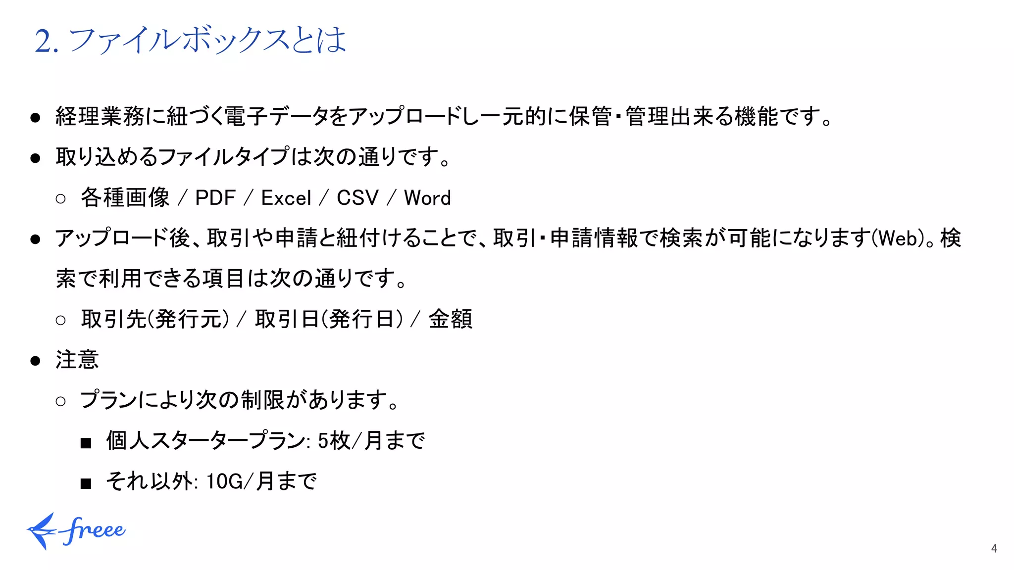 4 
2. ファイルボックスとは
● 経理業務に紐づく電子データをアップロードし一元的に保管・管理出来る機能です。 
● 取り込めるファイルタイプは次の通りです。 
○ 各種画像 / PDF / Excel / CSV / Word 
● アップロード後、取引や申請と紐付けることで、取引・申請情報で検索が可能になります(Web)。検
索で利用できる項目は次の通りです。 
○ 取引先(発行元) / 取引日(発行日) / 金額 
● 注意 
○ プランにより次の制限があります。 
■ 個人スタータープラン: 5枚/月まで 
■ それ以外: 10G/月まで 
 