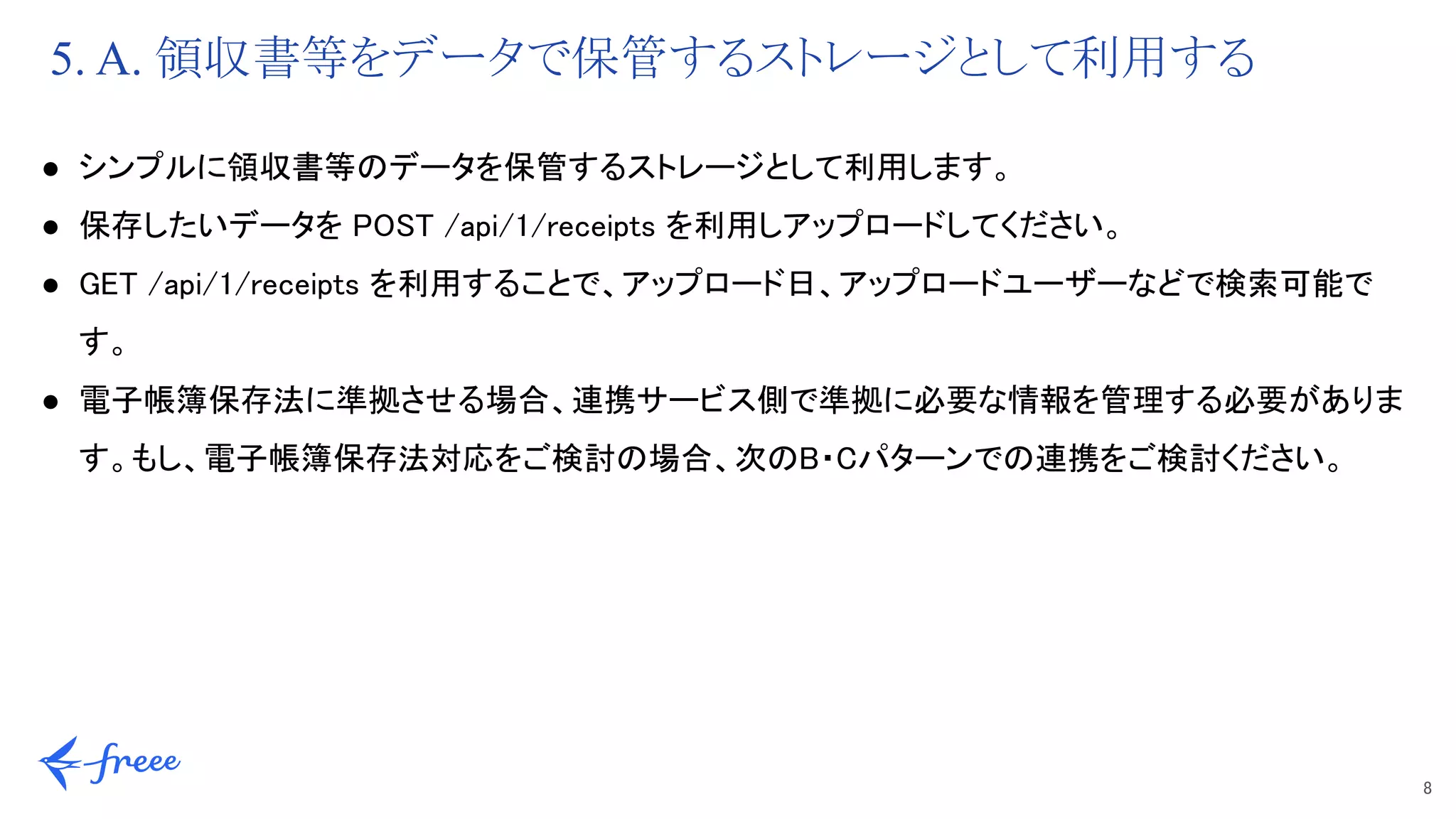 8 
5. A. 領収書等をデータで保管するストレージとして利用する
● シンプルに領収書等のデータを保管するストレージとして利用します。 
● 保存したいデータを POST /api/1/receipts を利用しアップロードしてください。 
● GET /api/1/receipts を利用することで、アップロード日、アップロードユーザーなどで検索可能で
す。 
● 電子帳簿保存法に準拠させる場合、連携サービス側で準拠に必要な情報を管理する必要がありま
す。もし、電子帳簿保存法対応をご検討の場合、次のB・Cパターンでの連携をご検討ください。 
 