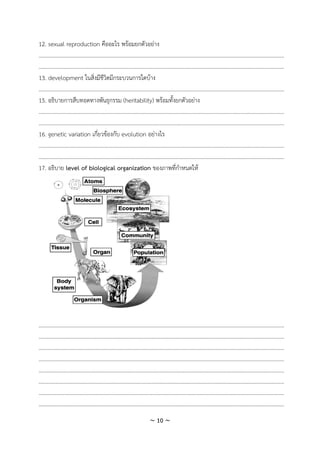 ~ 10 ~
12. sexual reproduction คืออะไร พร้อมยกตัวอย่าง
.............................................................................................................................................................................
.............................................................................................................................................................................
13. development ในสิ่งมีชีวิตมีกระบวนการใดบ้าง
.............................................................................................................................................................................
15. อธิบายการสืบทอดทางพันธุกรรม (heritability) พร้อมทั้งยกตัวอย่าง
.............................................................................................................................................................................
.............................................................................................................................................................................
16. genetic variation เกี่ยวข้องกับ evolution อย่างไร
.............................................................................................................................................................................
.............................................................................................................................................................................
17. อธิบาย level of biological organization ของภาพที่กาหนดให้
.............................................................................................................................................................................
.............................................................................................................................................................................
.............................................................................................................................................................................
.............................................................................................................................................................................
.............................................................................................................................................................................
.............................................................................................................................................................................
.............................................................................................................................................................................
.............................................................................................................................................................................
 