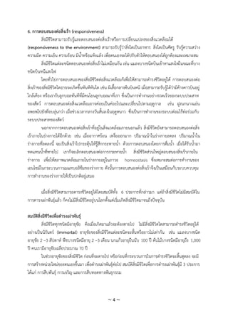 ~ 4 ~
6. การตอบสนองต่อสิ่งเร้า (responsiveness)
สิ่งมีชีวิตสามารถรับรู้และตอบสนองต่อสิ่งเร้าหรือการเปลี่ยนแปลงของสิ่งแวดล้อมได้
(responsiveness to the environment) สามารถรับรู้ว่าสิ่งใดเป็นอาหาร สิ่งใดเป็นศัตรู รับรู้ความสว่าง
ความมืด ความเย็น ความร้อน มีน้าหรือแห้งแล้ง เพื่อตนเองจะได้ปรับตัวให้ตอบสนองได้ถูกต้องและเหมาะสม
สิ่งมีชีวิตแต่ละชนิดตอบสนองต่อสิ่งเร้าไม่เหมือนกัน เช่น แมลงบางชนิดบินเข้าหาแสงไฟในขณะที่บาง
ชนิดบินหนีแสงไฟ
โดยทั่วไปการตอบสนองของสิ่งมีชีวิตต่อสิ่งแวดล้อมก็เพื่อให้สามารถดารงชีวิตอยู่ได้ การตอบสนองต่อ
สิ่งเร้าของสิ่งมีชีวิตใดอาจจะเกิดขึ้นทันทีทันใด เช่น ผีเสื้อกลางคืนบินหนี เมื่อสามารถรับรู้ได้ว่ามีค้างคาวบินอยู่
ใกล้เคียง หรือเรารับลูกบอลทันทีที่มีคนโยนลูกบอลมาที่เรา ซึ่งเป็นการทางานอย่างรวดเร็วของระบบประสาท
ของสัตว์ การตอบสนองต่อสิ่งแวดล้อมอาจค่อยเป็นค่อยไปและเปลี่ยนไปตามฤดูกาล เช่น ฝูงนกนางแอ่น
อพยพไปยังที่อบอุ่นกว่า เมื่อช่วงเวลากลางวันสั้นลงในฤดูหนาว ซึ่งเป็นการทางานของระบบต่อมไร้ท่อร่วมกับ
ระบบประสาทของสัตว์
นอกจากการตอบสนองต่อสิ่งเร้าที่อยู่ในสิ่งแวดล้อมภายนอกแล้ว สิ่งมีชีวิตยังสามารถตอบสนองต่อสิ่ง
เร้าภายในร่างกายได้อีกด้วย เช่น เมื่ออากาศร้อน เหงื่อออกมาก ปริมาณน้าในร่างกายลดลง ปริมาณน้าใน
ร่างกายที่ลดลงนี้ จะเป็นสิ่งเร้าไปกระตุ้นให้รู้สึกกระหายน้า ด้วยการตอบสนองโดยการดื่มน้า เมื่อได้รับน้ามา
ทดแทนน้าที่หายไป เราก็จะเลิกตอบสนองต่อการกระหายน้า สิ่งมีชีวิตส่วนใหญ่ตอบสนองสิ่งเร้าภายใน
ร่างกาย เพื่อให้สภาพแวดล้อมภายในร่างกายอยู่ในภาวะ homeostasis ซึ่งเหมาะสมต่อการทางานของ
เอนไซม์ในกระบวนการเมแทบอลิซึมของร่างกาย ดังนั้นการตอบสนองต่อสิ่งเร้าจึงเป็นเสมือนกับระบบควบคุม
การทางานของร่างกายให้เป็นปกติอยู่เสมอ
เมื่อสิ่งมีชีวิตสามารถดารงชีวิตอยู่ได้โดยสมบัติทั้ง 6 ประการที่กล่าวมา แต่ถ้าสิ่งมีชีวิตไม่มีสมบัติใน
การดารงเผ่าพันธุ์แล้ว ก็คงไม่มีสิ่งมีชีวิตอยู่บนโลกตั้งแต่เริ่มเกิดสิ่งมีชีวิตมาจนถึงปัจจุบัน
สมบัติสิ่งมีชีวิตเพื่อดารงเผ่าพันธุ์
สิ่งมีชีวิตทุกชนิดมีอายุขัย คือเมื่อเกิดมาแล้วจะต้องตายไป ไม่มีสิ่งมีชีวิตใดสามารถดารงชีวิตอยู่ได้
อย่างเป็นนิรันดร์ (immortal) อายุขัยของสิ่งมีชีวิตแต่ละชนิดจะสั้นหรือยาวไม่เท่ากัน เช่น แมลงบางชนิด
อายุขัย 2 –3 สัปดาห์ พืชบางชนิดมีอายุ 2 –3 เดือน นกแก้วอายุยืนนับ 100 ปี ต้นไม้บางชนิดมีอายุถึง 1,000
ปี คนเรามีอายุขัยเฉลี่ยประมาณ 70 ปี
ในช่วงอายุขัยของสิ่งมีชีวิต ก่อนที่จะตายไป หรือก่อนที่กระบวนการในการดารงชีวิตจะสิ้นสุดลง จะมี
การสร้างหน่วยใหม่ของตนเองขึ้นมา เพื่อดารงเผ่าพันธุ์ต่อไป สมบัติสิ่งมีชีวิตเพื่อการดารงเผ่าพันธุ์มี 3 ประการ
ได้แก่ การสืบพันธุ์ การเจริญ และการสืบทอดทางพันธุกรรม
 