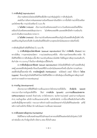 ~ 5 ~
7. การสืบพันธุ์ (reproduction)
เป็นการผลิตหน่วยใหม่ของสิ่งมีชีวิตเพื่อให้ดารงเผ่าพันธุ์อยู่ต่อไป การสืบพันธุ์ระดับ
เซลล์เป็นการสังเคราะห์และสะสมสารอนินทรีย์และสารอินทรีย์ต่าง จากนั้นจึงมีการแบ่งทั้งนิวเคลียส
และไซโทพลาซึม การแบ่งนิวเคลียส มี 2 แบบ คือ
1. ไมโทซิส ( mitosis) เป็นการแบ่งนิวเคลียสของเซลล์ร่างกาย นิวเคลียสของเซลล์ใหม่ที่ได้จะ
เหมือนกับนิวเคลียสของเซลล์เดิมทุกประการ ไมโทซิสของเซลล์พืช และเซลล์สัตว์มีหลักการเหมือนกัน
แตกต่างกันเพียงรายละเอียดบางประการ
2. ไมโอซิส (meiosis) เป็นการแบ่งนิวเคลียสของเซลล์ที่จะเจริญไปเป็นเซลล์สืบพันธุ์ในสัตว์ หรือ
เซลล์ที่จะเจริญเป็นสปอร์ในพืช นิวเคลียสใหม่ที่ได้จะมีจานวนชุดของโครโมโซมลดลงจากเดิมครึ่งหนึ่ง
การสืบพันธุ์เพื่อสร้างสิ่งมีชีวิตใหม่ มี 2 แบบ คือ
1. การสืบพันธุ์แบบไม่อาศัยเพศ (asexual reproduction) ได้แก่ การฟิสชั่น (fission) ของ
พารามีเซียม การแตกหน่อของไฮดรา การแบ่งเซลล์ของแบคทีเรีย หรือการแตกไหลของพืชบางชนิด ซึ่ง
สิ่งมีชีวิตที่ได้จากการสืบพันธุ์แบบนี้อาศัยการแบ่งนิวเคลียสแบบไมโทซิส จึงมีข้อมูลทางพันธุกรรมเช่นเดียวกับ
ต้นกาเนิด การ cloning ก็ ถือเป็นการสืบพันธุ์แบบนี้ได้เช่นกัน
2. การสืบพันธุ์แบบอาศัยเพศ (sexual reproduction) เกิดโดยสิ่งมีชีวิตมีการสร้างเซลล์สืบพันธุ์
เพศผู้ และเซลล์สืบพันธุ์เพศเมีย ซึ่งจะเป็นเซลล์ที่มีจานวนโครโมโซมลดลงครึ่งหนึ่ง เมื่อเกิดการรวมตัวของ
เซลล์สืบพันธุ์ทั้งสองชนิด หรือ การเกิดปฎิสนธิ ( fertilization) จะได้เซลล์ 1 เซลล์ ที่เรียกว่า ไซโกต
(zygote) ซึ่งจะเจริญไปเป็นสิ่งมีชีวิตตัวใหม่ สิ่งมีชีวิตที่ได้จากการสืบพันธุ์แบบนี้จะมีข้อมูลทางพันธุกรรมที่
แตกต่างจากเซลล์ร่างกายของพ่อและแม่
8. การเจริญ (development)
เป็นกระบวนการที่สิ่งมีชีวิตมีการเปลี่ยนแปลงจากไซโกตจนกระทั่งได้เป็น ตัวเต็มวัย (adult)
กระบวนการในการเจริญของสิ่งมีชีวิต ได้แก่ การเติบโต (growth) และการเปลี่ยนแปลงสภาพ
(differentiation) ของเซลล์ ตัวอย่างเช่น จากไซโกตของกบ จะเกิดการแบ่งเซลล์ และผ่านการเจริญระยะ
ต่างๆ จนเป็นลูกอ๊อด แล้วมีการเปลี่ยนแปลงตามลาดับ จนถึงตัวเต็มวัย จากนั้นกบที่โตเต็มวัยก็จะดารงชีวิต
และสืบพันธุ์ให้ลูกหลานต่อไป กระบวนการดังกล่าวจะมีรายละเอียดแตกต่างกันในสิ่งมีชีวิตแต่ละชนิด แต่ก็มี
หลักการคล้ายคลึงกัน ซึ่งได้แก่ มีการเติบโตและการเปลี่ยนสภาพของเซลล์
9. การสืบทอดทางพันธุกรรม (heritability)
สิ่งมีชีวิตสามารถสืบทอดลักษณะที่เป็นลักษณะจาเพาะของสิ่งมีชีวิตแต่ละชนิดไปยังรุ่นต่อๆ ไปได้
อย่างต่อเนื่อง เช่น ช้างมีลูกเป็นช้าง มีหลาน เหลน ที่เป็นช้างเสมอ
 