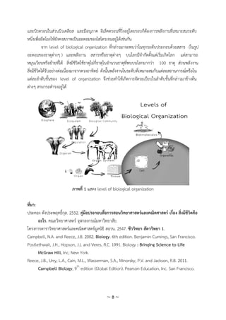 ~ 8 ~
และนิวตรอนในส่วนนิวเคลียส และมีอนุภาค อิเล็คตรอนที่วิ่งอยู่โดยรอบก็ต้องการพลังงานที่เหมาะสมระดับ
หนึ่งเพื่อยึดโยงให้ยังคงสภาพเป็นอะตอมของไฮโดรเจนอยู่ได้เช่นกัน
จาก level of biological organization ที่กล่าวมาจะพบว่าในทุกระดับประกอบด้วยสสาร (ในรูป
อะตอมของธาตุต่างๆ ) และพลังงาน สสารหรือธาตุต่างๆ บนโลกมีจากัดตั้งแต่เริ่มเกิดโลก แต่สามารถ
หมุนเวียนหรือย้ายที่ได้ สิ่งมีชีวิตใช้ธาตุไม่กี่ธาตุในจานวนธาตุที่พบบนโลกมากว่า 100 ธาตุ ส่วนพลังงาน
สิ่งมีชีวิตได้รับอย่างต่อเนื่องมาจากดวงอาทิตย์ ดังนั้นพลังงานในระดับที่เหมาะสมกับแต่ละสถานการณ์หรือใน
แต่ละลาดับขั้นของ level of organization จึงช่วยทาให้เกิดการจัดระเบียบในลาดับขั้นที่กล่าวมาข้างต้น
ต่างๆ สามารถดารงอยู่ได้
ภาพที่ 1 แสดง level of biological organization
ที่มา:
ประคอง ตังประพฤทธิ์กุล. 2552. คู่มือประกอบสื่อการสอนวิทยาศาสตร์และคณิตศาสตร์ เรื่อง สิ่งมีชีวิตคือ
อะไร. คณะวิทยาศาสตร์ จุฬาลงกรณ์มหาวิทยาลัย.
โครงการตาราวิทยาศาสตร์และคณิตศาสตร์มูลนิธิ สอวน. 2547. ชีววิทยา สัตววิทยา 1.
Campbell, N.A. and Reece, J.B. 2002. Biology. 6th edition. Benjamin Cumings, San Francisco.
Postlethwait, J.H., Hopson, J.L and Veres, R.C. 1991. Biology : Bringing Science to Life
McGraw Hill, Inc, New York.
Reece, J.B., Urry, L.A., Cain, M.L., Wasserman, S.A., Minorsky, P.V. and Jackson, R.B. 2011.
Campbell Biology, 9th
edition (Global Edition). Pearson Education, Inc. San Francisco.
 