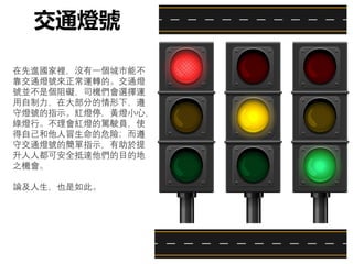 在先進國家裡，沒有一個城市能不
靠交通燈號來正常運轉的。交通燈
號並不是個阻礙，司機們會選擇運
用自制力，在大部分的情形下，遵
守燈號的指示。紅燈停，黃燈小心，
綠燈行。不理會紅燈的駕駛員，使
得自己和他人冒生命的危險；而遵
守交通燈號的簡單指示，有助於提
升人人都可安全抵達他們的目的地
之機會。
論及人生，也是如此。
交通燈號
 