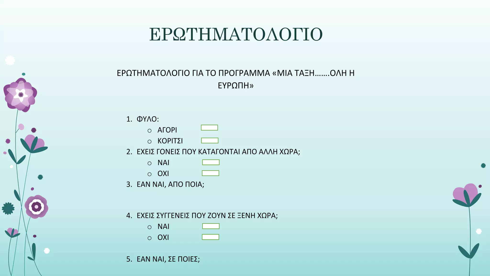 ΕΡΩΤΗΜΑΤΟΛΟΓΙΟ
ΕΡΩΤΗΜΑΤΟΛΟΓΙΟ ΓΙΑ ΤΟ ΠΡΟΓΡΑΜΜΑ «ΜΙΑ ΤΑΞΗ…….ΟΛΗ Η
ΕΥΡΩΠΗ»
1. ΦΥΛΟ:
o AΓΟΡΙ
o ΚΟΡΙΤΣΙ
2. ΕΧΕΙΣ ΓΟΝΕΙΣ ΠΟΥ ΚΑΤΑΓΟΝΤΑΙ ΑΠΟ ΑΛΛΗ ΧΩΡΑ;
o ΝΑΙ
o ΟΧΙ
3. ΕΑΝ ΝΑΙ, ΑΠΟ ΠΟΙΑ;
4. ΕΧΕΙΣ ΣΥΓΓΕΝΕΙΣ ΠΟΥ ΖΟΥΝ ΣΕ ΞΕΝΗ ΧΩΡΑ;
o ΝΑΙ
o ΟΧΙ
5. ΕΑΝ ΝΑΙ, ΣΕ ΠΟΙΕΣ;
 