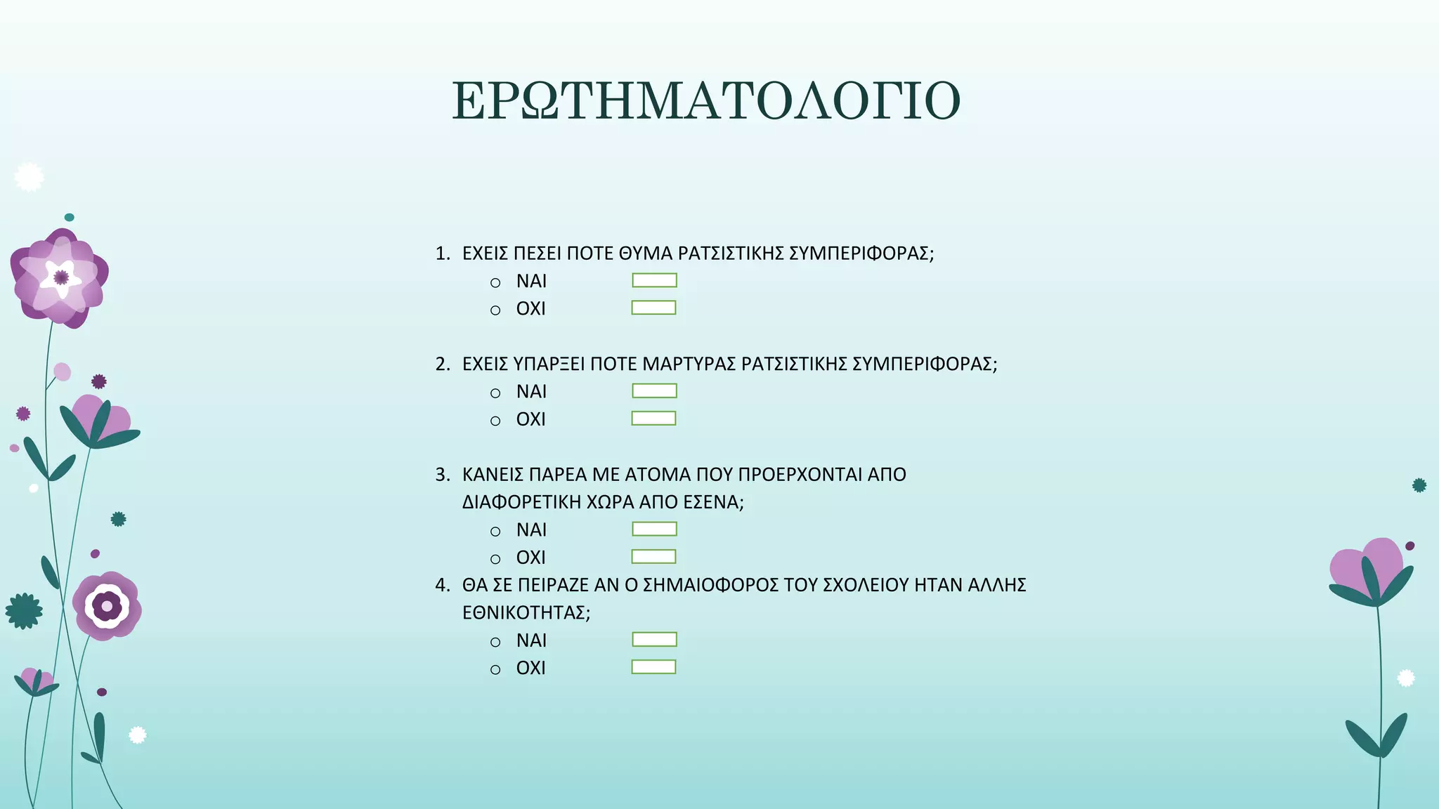 ΕΡΩΤΗΜΑΤΟΛΟΓΙΟ
1. ΕΧΕΙΣ ΠΕΣΕΙ ΠΟΤΕ ΘΥΜΑ ΡΑΤΣΙΣΤΙΚΗΣ ΣΥΜΠΕΡΙΦΟΡΑΣ;
o ΝΑΙ
o ΟΧΙ
2. ΕΧΕΙΣ ΥΠΑΡΞΕΙ ΠΟΤΕ ΜΑΡΤΥΡΑΣ ΡΑΤΣΙΣΤΙΚΗΣ ΣΥΜΠΕΡΙΦΟΡΑΣ;
o ΝΑΙ
o ΟΧΙ
3. ΚΑΝΕΙΣ ΠΑΡΕΑ ΜΕ ΑΤΟΜΑ ΠΟΥ ΠΡΟΕΡΧΟΝΤΑΙ ΑΠΟ
ΔΙΑΦΟΡΕΤΙΚΗ ΧΩΡΑ ΑΠΟ ΕΣΕΝΑ;
o ΝΑΙ
o ΟΧΙ
4. ΘΑ ΣΕ ΠΕΙΡΑΖΕ ΑΝ Ο ΣΗΜΑΙΟΦΟΡΟΣ ΤΟΥ ΣΧΟΛΕΙΟΥ ΗΤΑΝ ΑΛΛΗΣ
ΕΘΝΙΚΟΤΗΤΑΣ;
o ΝΑΙ
o ΟΧΙ
 