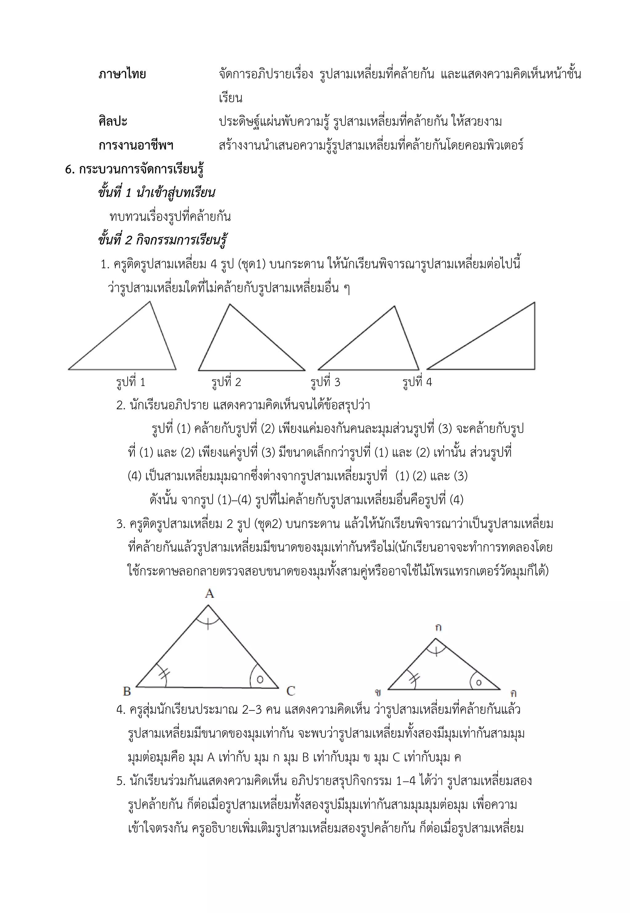 ภาษาไทย จัดการอภิปรายเรื่อง รูปสามเหลี่ยมที่คล้ายกัน และแสดงความคิดเห็นหน้าชั้น
เรียน
ศิลปะ ประดิษฐ์แผ่นพับความรู้ รูปสามเหลี่ยมที่คล้ายกัน ให้สวยงาม
การงานอาชีพฯ สร้างงานนำเสนอความรู้รูปสามเหลี่ยมที่คล้ายกันโดยคอมพิวเตอร์
6. กระบวนการจัดการเรียนรู้
ขั้นที่ 1 นำเข้าสู่บทเรียน
ทบทวนเรื่องรูปที่คล้ายกัน
ขั้นที่ 2 กิจกรรมการเรียนรู้
1. ครูติดรูปสามเหลี่ยม 4 รูป (ชุด1) บนกระดาน ให้นักเรียนพิจารณารูปสามเหลี่ยมต่อไปนี้
ว่ารูปสามเหลี่ยมใดที่ไม่คล้ายกับรูปสามเหลี่ยมอื่น ๆ
รูปที่ 1 รูปที่ 2 รูปที่ 3 รูปที่ 4
2. นักเรียนอภิปราย แสดงความคิดเห็นจนได้ข้อสรุปว่า
รูปที่ (1) คล้ายกับรูปที่ (2) เพียงแค่มองกันคนละมุมส่วนรูปที่ (3) จะคล้ายกับรูป
ที่ (1) และ (2) เพียงแค่รูปที่ (3) มีขนาดเล็กกว่ารูปที่ (1) และ (2) เท่านั้น ส่วนรูปที่
(4) เป็นสามเหลี่ยมมุมฉากซึ่งต่างจากรูปสามเหลี่ยมรูปที่ (1) (2) และ (3)
ดังนั้น จากรูป (1)–(4) รูปที่ไม่คล้ายกับรูปสามเหลี่ยมอื่นคือรูปที่ (4)
3. ครูติดรูปสามเหลี่ยม 2 รูป (ชุด2) บนกระดาน แล้วให้นักเรียนพิจารณาว่าเป็นรูปสามเหลี่ยม
ที่คล้ายกันแล้วรูปสามเหลี่ยมมีขนาดของมุมเท่ากันหรือไม่(นักเรียนอาจจะทำการทดลองโดย
ใช้กระดาษลอกลายตรวจสอบขนาดของมุมทั้งสามคู่หรืออาจใช้ไม้โพรแทรกเตอร์วัดมุมก็ได้)
4. ครูสุ่มนักเรียนประมาณ 2–3 คน แสดงความคิดเห็น ว่ารูปสามเหลี่ยมที่คล้ายกันแล้ว
รูปสามเหลี่ยมมีขนาดของมุมเท่ากัน จะพบว่ารูปสามเหลี่ยมทั้งสองมีมุมเท่ากันสามมุม
มุมต่อมุมคือ มุม A เท่ากับ มุม ก มุม B เท่ากับมุม ข มุม C เท่ากับมุม ค
5. นักเรียนร่วมกันแสดงความคิดเห็น อภิปรายสรุปกิจกรรม 1–4 ได้ว่า รูปสามเหลี่ยมสอง
รูปคล้ายกัน ก็ต่อเมื่อรูปสามเหลี่ยมทั้งสองรูปมีมุมเท่ากันสามมุมมุมต่อมุม เพื่อความ
เข้าใจตรงกัน ครูอธิบายเพิ่มเติมรูปสามเหลี่ยมสองรูปคล้ายกัน ก็ต่อเมื่อรูปสามเหลี่ยม
 