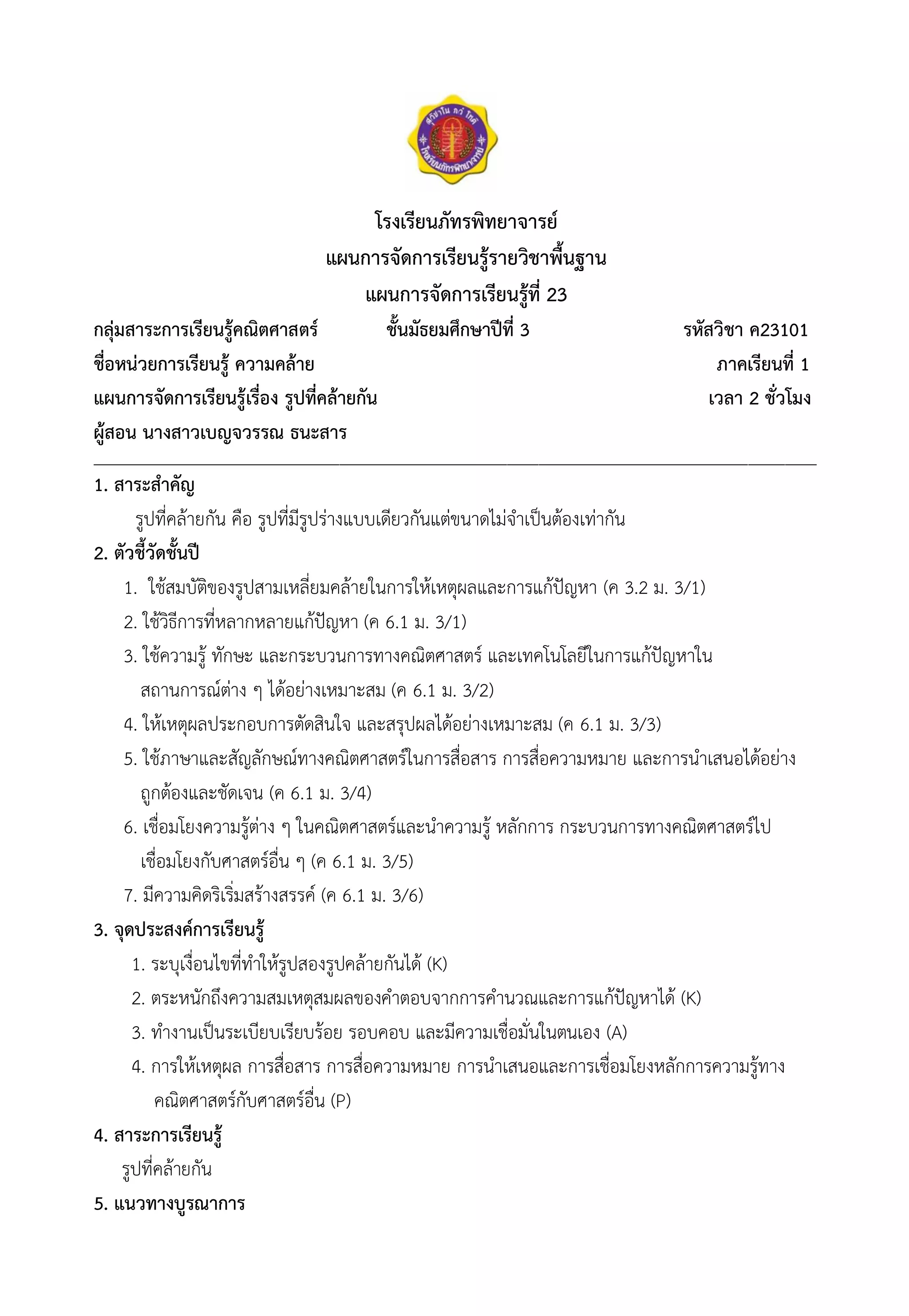 โรงเรียนภัทรพิทยาจารย์
แผนการจัดการเรียนรู้รายวิชาพื้นฐาน
แผนการจัดการเรียนรู้ที่ 23
กลุ่มสาระการเรียนรู้คณิตศาสตร์ ชั้นมัธยมศึกษาปีที่ 3 รหัสวิชา ค23101
ชื่อหน่วยการเรียนรู้ ความคล้าย ภาคเรียนที่ 1
แผนการจัดการเรียนรู้เรื่อง รูปที่คล้ายกัน เวลา 2 ชั่วโมง
ผู้สอน นางสาวเบญจวรรณ ธนะสาร
__________________________________________________________________________________________________________________________________________
1. สาระสำคัญ
รูปที่คล้ายกัน คือ รูปที่มีรูปร่างแบบเดียวกันแต่ขนาดไม่จำเป็นต้องเท่ากัน
2. ตัวชี้วัดชั้นปี
1. ใช้สมบัติของรูปสามเหลี่ยมคล้ายในการให้เหตุผลและการแก้ปัญหา (ค 3.2 ม. 3/1)
2. ใช้วิธีการที่หลากหลายแก้ปัญหา (ค 6.1 ม. 3/1)
3. ใช้ความรู้ ทักษะ และกระบวนการทางคณิตศาสตร์ และเทคโนโลยีในการแก้ปัญหาใน
สถานการณ์ต่าง ๆ ได้อย่างเหมาะสม (ค 6.1 ม. 3/2)
4. ให้เหตุผลประกอบการตัดสินใจ และสรุปผลได้อย่างเหมาะสม (ค 6.1 ม. 3/3)
5. ใช้ภาษาและสัญลักษณ์ทางคณิตศาสตร์ในการสื่อสาร การสื่อความหมาย และการนำเสนอได้อย่าง
ถูกต้องและชัดเจน (ค 6.1 ม. 3/4)
6. เชื่อมโยงความรู้ต่าง ๆ ในคณิตศาสตร์และนำความรู้ หลักการ กระบวนการทางคณิตศาสตร์ไป
เชื่อมโยงกับศาสตร์อื่น ๆ (ค 6.1 ม. 3/5)
7. มีความคิดริเริ่มสร้างสรรค์ (ค 6.1 ม. 3/6)
3. จุดประสงค์การเรียนรู้
1. ระบุเงื่อนไขที่ทำให้รูปสองรูปคล้ายกันได้ (K)
2. ตระหนักถึงความสมเหตุสมผลของคำตอบจากการคำนวณและการแก้ปัญหาได้ (K)
3. ทำงานเป็นระเบียบเรียบร้อย รอบคอบ และมีความเชื่อมั่นในตนเอง (A)
4. การให้เหตุผล การสื่อสาร การสื่อความหมาย การนำเสนอและการเชื่อมโยงหลักการความรู้ทาง
คณิตศาสตร์กับศาสตร์อื่น (P)
4. สาระการเรียนรู้
รูปที่คล้ายกัน
5. แนวทางบูรณาการ
 