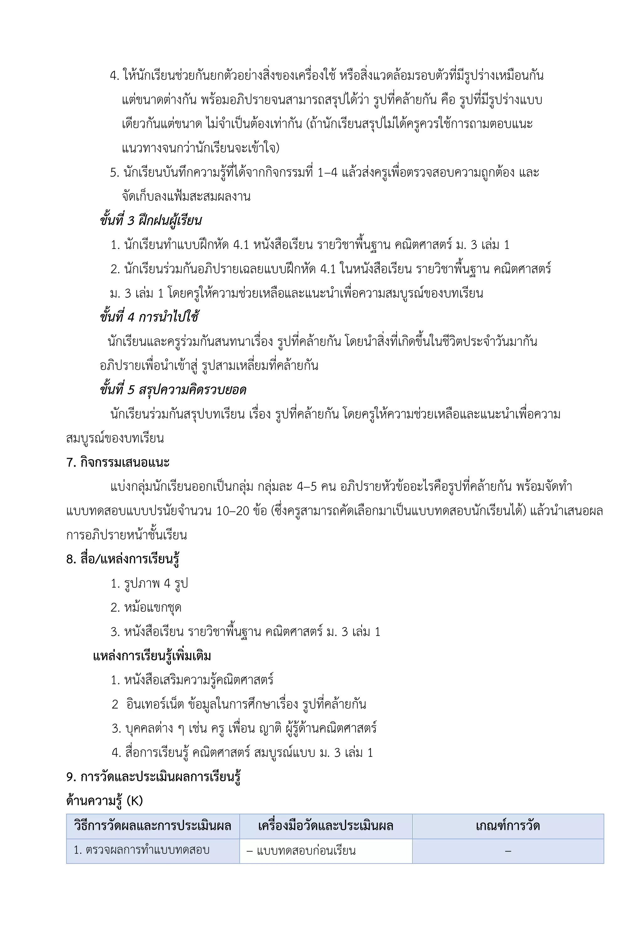4. ให้นักเรียนช่วยกันยกตัวอย่างสิ่งของเครื่องใช้ หรือสิ่งแวดล้อมรอบตัวที่มีรูปร่างเหมือนกัน
แต่ขนาดต่างกัน พร้อมอภิปรายจนสามารถสรุปได้ว่า รูปที่คล้ายกัน คือ รูปที่มีรูปร่างแบบ
เดียวกันแต่ขนาด ไม่จำเป็นต้องเท่ากัน (ถ้านักเรียนสรุปไม่ได้ครูควรใช้การถามตอบแนะ
แนวทางจนกว่านักเรียนจะเข้าใจ)
5. นักเรียนบันทึกความรู้ที่ได้จากกิจกรรมที่ 1–4 แล้วส่งครูเพื่อตรวจสอบความถูกต้อง และ
จัดเก็บลงแฟ้มสะสมผลงาน
ขั้นที่ 3 ฝึกฝนผู้เรียน
1. นักเรียนทำแบบฝึกหัด 4.1 หนังสือเรียน รายวิชาพื้นฐาน คณิตศาสตร์ ม. 3 เล่ม 1
2. นักเรียนร่วมกันอภิปรายเฉลยแบบฝึกหัด 4.1 ในหนังสือเรียน รายวิชาพื้นฐาน คณิตศาสตร์
ม. 3 เล่ม 1 โดยครูให้ความช่วยเหลือและแนะนำเพื่อความสมบูรณ์ของบทเรียน
ขั้นที่ 4 การนำไปใช้
นักเรียนและครูร่วมกันสนทนาเรื่อง รูปที่คล้ายกัน โดยนำสิ่งที่เกิดขึ้นในชีวิตประจำวันมากัน
อภิปรายเพื่อนำเข้าสู่ รูปสามเหลี่ยมที่คล้ายกัน
ขั้นที่ 5 สรุปความคิดรวบยอด
นักเรียนร่วมกันสรุปบทเรียน เรื่อง รูปที่คล้ายกัน โดยครูให้ความช่วยเหลือและแนะนำเพื่อความ
สมบูรณ์ของบทเรียน
7. กิจกรรมเสนอแนะ
แบ่งกลุ่มนักเรียนออกเป็นกลุ่ม กลุ่มละ 4–5 คน อภิปรายหัวข้ออะไรคือรูปที่คล้ายกัน พร้อมจัดทำ
แบบทดสอบแบบปรนัยจำนวน 10–20 ข้อ (ซึ่งครูสามารถคัดเลือกมาเป็นแบบทดสอบนักเรียนได้) แล้วนำเสนอผล
การอภิปรายหน้าชั้นเรียน
8. สื่อ/แหล่งการเรียนรู้
1. รูปภาพ 4 รูป
2. หม้อแขกชุด
3. หนังสือเรียน รายวิชาพื้นฐาน คณิตศาสตร์ ม. 3 เล่ม 1
แหล่งการเรียนรู้เพิ่มเติม
1. หนังสือเสริมความรู้คณิตศาสตร์
2 อินเทอร์เน็ต ข้อมูลในการศึกษาเรื่อง รูปที่คล้ายกัน
3. บุคคลต่าง ๆ เช่น ครู เพื่อน ญาติ ผู้รู้ด้านคณิตศาสตร์
4. สื่อการเรียนรู้ คณิตศาสตร์ สมบูรณ์แบบ ม. 3 เล่ม 1
9. การวัดและประเมินผลการเรียนรู้
ด้านความรู้ (K)
วิธีการวัดผลและการประเมินผล เครื่องมือวัดและประเมินผล เกณฑ์การวัด
1. ตรวจผลการทำแบบทดสอบ – แบบทดสอบก่อนเรียน –
 