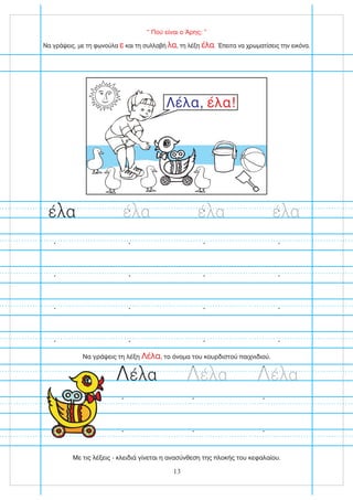 “ Πού είναι ο Άρης; ”
Να γράψεις τη λέξη , το όνομα του κουρδιστού παιχνιδιού.
Λέλα
Λέ α Λέ α Λέ α
Λέλα, έλα!
Να γράψεις, με τη φωνούλα και τη συλλαβή , τη λέξη . Έπειτα να χρωματίσεις την εικόνα.
ε λα έλα
έ α έ α έ α
έ α
13
Με τις λέξεις - κλειδιά γίνεται η ανασύνθεση της πλοκής του κεφαλαίου.
 
