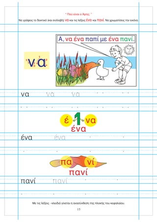 “ Πού είναι ο Άρης; ”
Να γράψεις το δεικτικό (και συλλαβή) και τις λέξεις και . Να χρωματίσεις την εικόνα.
να ένα πανί
να
1
2
1
2
Α, παπί με .
να ένα ένα πανί
να να να
ένα ένα
15
πανί πανί
πανί
πα νί
να
έ
ένα
Με τις λέξεις - κλειδιά γίνεται η ανασύνθεση της πλοκής του κεφαλαίου.
 