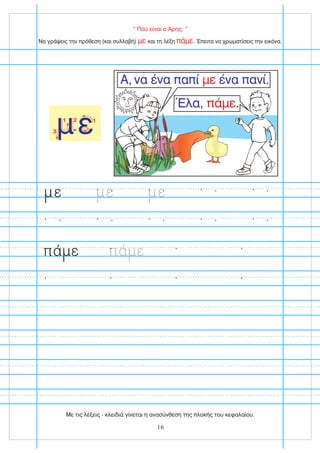 “ Πού είναι ο Άρης; ”
1
2
με
1 2
3
Να γράψεις την πρόθεση (και συλλαβή) και τη λέξη . Έπειτα να χρωματίσεις την εικόνα.
με πάμε
Α, να ένα παπί ένα πανί.
με
Έλα, πάμε.
ε ε ε
πά ε πά ε
16
Με τις λέξεις - κλειδιά γίνεται η ανασύνθεση της πλοκής του κεφαλαίου.
 