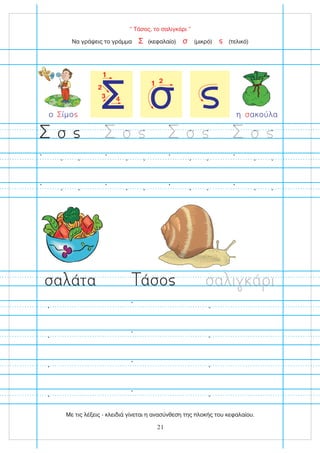 “ Τάσος, το σαλιγκάρι ”
Να γράψεις το γράμμα (κεφαλαίο) (μικρό) (τελικό)
Σ σ
σ σ σ σ
σα άτα σα ι ά ι
άσο
η ακούλα
σ
1 2
σ
Σ
1
2
3 4
ο ίμο
Σ
21
Με τις λέξεις - κλειδιά γίνεται η ανασύνθεση της πλοκής του κεφαλαίου.
 