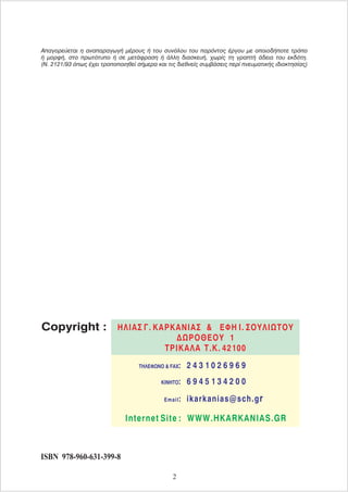 Απαγορεύεται η αναπαραγωγή μέρους ή του συνόλου του παρόντος έργου με οποιοδήποτε τρόπο
ή μορφή, στο πρωτότυπο ή σε μετάφραση ή άλλη διασκευή, χωρίς τη γραπτή άδεια του εκδότη.
(Ν. 2121/93 όπως έχει τροποποιηθεί σήμερα και τις διεθνείς συμβάσεις περί πνευματικής ιδιοκτησίας)
ISBN 978-960-631-399-8
Copyright :
2 4 3 1 0 2 6 9 6 9
ΤΗΛΕΦΩΝΟ & FAX:
Internet Site : WWW.HKARKANIAS.GR
6 9 4 5 1 3 4 2 0 0
ΚΙΝΗΤΟ:
r
Email: ikarkanias@sch.g
ΗΛΙΑΣ Γ. ΚΑΡΚΑΝΙΑΣ ΕΦΗ Ι. ΣΟΥΛΙΩΤΟΥ
ΔΩΡΟΘΕΟΥ 1
ΤΡΙΚΑΛΑ
&
T.K. 42100
2
 