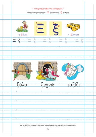 “ Το παράξενο ταξίδι της Συννεφένιας ”
Ξ
1
2
3
1
2
3
Να γράψεις το γράμμα (κεφαλαίο) (μικρό)
Ξ ξ
η ύστρα
ξ
η ένια
Ξ
ύ ο ε νώ τα ί ι
Ξ Ξ Ξ Ξ Ξ
Με τις λέξεις - κλειδιά γίνεται η ανασύνθεση της πλοκής του κεφαλαίου.
54
 