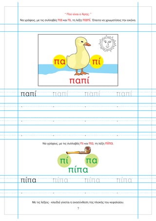 “ Πού είναι ο Άρης; ”
Να γράψεις, με τις συλλαβές και , τη λέξη . Έπειτα να χρωματίσεις την εικόνα.
πα πι παπί
Να γράψεις, με τις συλλαβές και , τη λέξη .
πι πα πίπα
πί
πα
παπί
παπί
παπί παπί
7
πί πα
πίπα
παπί
πίπα
πίπα πίπα πίπα
Με τις λέξεις - κλειδιά γίνεται η ανασύνθεση της πλοκής του κεφαλαίου.
 