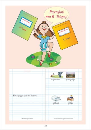 ΤΕΤΡΑΔΙΟ
τ....... μαθητ........ ...................................................................
ΤΑΞΗ Α΄
ΣΧΟΛΙΚΟ ΕΤΟΣ ...................................
ΠΡΩΤΗΣ ΓΡΑΦΗΣ
ΗΛΙΑ
Σ Γ. ΚΑΡΚΑΝΙΑ
Σ
- ΕΦΗ
Ι. ΣΟΥΛΙΩ
ΤΟΥ
Β΄ Τεύχος
Ραντεβού
στο Β΄ Τεύχος!
ΤΕΤΡΑΔΙΟ
τ....... μαθητ........
...................................................................
ΤΑΞΗ
Α΄
ΣΧΟΛΙΚΟ ΕΤΟΣ ...................................
ΠΡΩΤΗΣ ΓΡΑΦΗΣ
Η
ΛΙΑΣ
Γ. ΚΑΡΚΑΝ
ΙΑΣ
-
ΕΦΗ
Ι. ΣΟ
ΥΛΙΩ
ΤΟ
Υ
Α΄ Τεύχος
80
Με τις λέξεις κλειδιά γίνεται η ανασύνθεση της πλοκής του κεφαλαίου.
“ Ένα γράμμα για την Ιωάννα ”
4
Μάθε να γράφεις σωστά την ορθογραφία.
“ Ένα γράμμα για την Ιωάννα ”
3
 