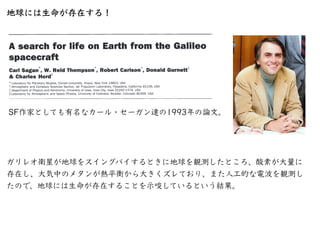 地球には⽣命が存在する！
SF作家としても有名なカール・セーガン達の1993年の論⽂。
ガリレオ衛星が地球をスイングバイするときに地球を観測したところ、酸素が⼤量に
存在し、⼤気中のメタンが熱平衡から⼤きくズレており、また⼈⼯的な電波を観測し
...