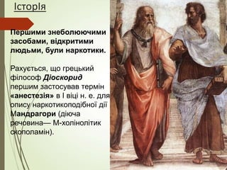 ІсторІя
Першими знеболюючими
засобами, відкритими
людьми, були наркотики.
Рахується, що грецький
філософ Діоскорид
першим застосував термін
«анестезія» в I віці н. е. для
опису наркотикоподібної дії
Мандрагори (діюча
речовина— М-холінолітик
скополамін).
 