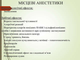 МІСЦЕВІ АНЕСТЕТИКИ
Фармакологічні ефекти:
- Знеболення
Побічні ефекти:
- Втрата тактильної чутливості
- Алергічні реакції
- Перехресна алергія похідних ПАБК і сульфаніламідних
засобів і зниження активності при сумісному застосуванні
- Пригнічення дихального центру
- Страх, тривога, боязнь
- Амідні сполуки кумулюються у печінці – гепатотоксичність
- Брадікардія
- Гіпотензія
- Аритмії серця
- Спазмолітичний ефект на гладенькі м’язи
- Розширення судин
 