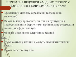 ПЕРЕВАГИ І НЕДОЛІКИ АМІДНИХ СПОЛУК У
ПОРІВНЯННІ З ЕФІРНИМИ СПОЛУКАМИ
Ефективні у кислому середовищі (середовищі
запалення)
Мають більшу тривалість дії, так як руйнуються
мікросомальними ферментами печінки, а не естеразами
тканин, як ефірні сполуки
Меньша можливість алергічних реакцій
Але:
Кумулюються у печінці і можуть викликати токсичні
ефекти
Мають тератогенну дію
 