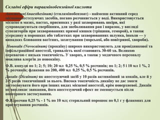 Складні ефіри параамінобензойної кислоти
Анестезин(Anaesthesinum) (етиламінобензоат) - найменш активний серед
місцевоанестезуючих засобів, погано розчиняється у воді. Використовується
місцево в мазях, пастах, присипках у разі захворювань шкіри, які
супроводжуються свербінням, для знеболювання ран і виразок, у вигляді
супозиторіїв при захворюваннях прямої кишки (тріщини, геморой), а також
усередину в порошках або таблетках при захворюваннях шлунка, інколи — у
випадках блювання вагітних, захитування (морської, або повітряної, хвороби).
Новокаїн (Novocainum) (прокаїну) широко використовують для провідникової та
інфільтраційної анестезії, тривалість якої становить 30-60 хв. Великою
перевагою є низька токсичність. У хворих, а також у медичного персоналу
можлива алергія до новокаїну.
Ф.В. ампули по 1; 2; 5; 10; 20 мл 0,25 %, 0,5 % розчинів; по 1; 2; 5 і 10 мл 1 %, 2
% розчинів; флакони по 200, 400 мл 0,25 %, 0,5 % розчинів.
Дикаїн (Dicainum) як анестезуючий засіб у 10 разів активніший за кокаїн, але й у
2-5 разів токсичніший за нього. Висока токсичність дикаїну не дає змоги
застосовувати його при інших видах місцевої анестезії, крім поверхневої. Дикаїн
не викликає звикання, його анестезуючий ефект не зменшується після
повторного застосування.
Ф.В. розчин 0,25 % - 1 % по 10 мл; стерильний порошок по 0,1 г у флаконах для
приготування розчинів.
 