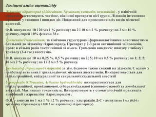 Заміщені аміди ацетаніліду
Лідокаїну гідрохлорид (Lidocainum, Xycainum) (ксикаїн, ксилокаїн) - у клінічній
практиці застосовують частіше, ніж інші препарати цієї групи. Лідокаїн інтенсивно
проникає у тканини і швидко діє. Показаний для проведення всіх видів місцевої
анестезії.
Ф.В. ампули по 10 і 20 мл 1 % розчину; по 2 і 10 мл 2 % розчину; по 2 мл 10 %
розчину, спрей 10% флакон 38 г.
Тримекаїн(Trimecainum) за хімічною структурою і фармакологічними властивостями
близький до лідокаїну гідрохлориду. Препарат у 2-3 рази активніший за новокаїн,
проте в кілька разів токсичніший за нього. Тримекаїн викликає швидку, глибоку і
тривалу (2-4 год) анестезію.
Ф.В. ампули по 10 мл 0,25 %, 0,5 % розчину; по 2; 5; 10 мл 0,5 % розчину; по 1; 2; 5;
10 мл 2 % розчину; по 1 і 2 мл 5 % розчину.
Бупівакаїну гідрохлорид (маркаїн) за хім. будовою також схожий на лідокаїн. Є одним з
найбільш активних і тривалодіючих місцевих анестетиків. Використовується для
інфільтраційної, епідуральної та сакральної (каудальної) анестезії
Ультракаїн (Ultracaine, Articaine hydrochloride) використовується для
інфільтраційної, провідникової, субарахноїдальної (спинномозкової) та люмбальної
анестезії. Має низьку токсичність. Використовують у стоматологічній практиці в
комбінації з адреналіну гідрохлоридом .
Ф.В. – ампули по 1 мл 1 % і 2 % розчину; ультракаїн Д-С - ампули по 1 мл (0,04 г
артикаїну гідрохлориду і 0,012 мг адреналіну гідрохлориду).
 